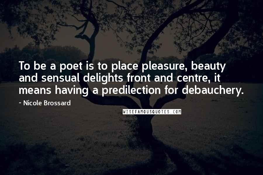 Nicole Brossard Quotes: To be a poet is to place pleasure, beauty and sensual delights front and centre, it means having a predilection for debauchery.