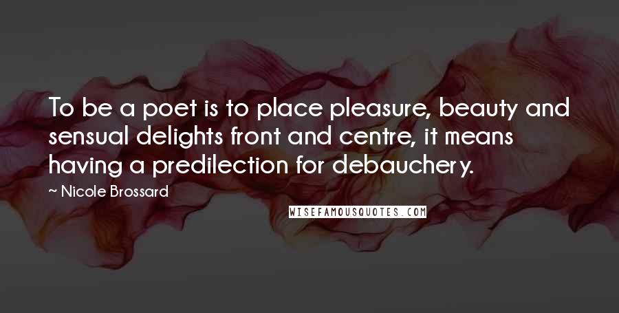 Nicole Brossard Quotes: To be a poet is to place pleasure, beauty and sensual delights front and centre, it means having a predilection for debauchery.