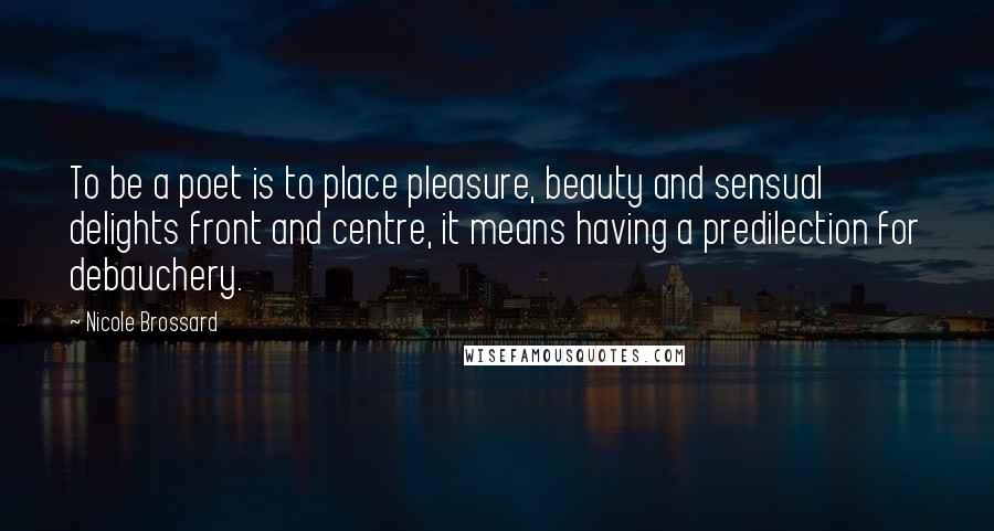 Nicole Brossard Quotes: To be a poet is to place pleasure, beauty and sensual delights front and centre, it means having a predilection for debauchery.