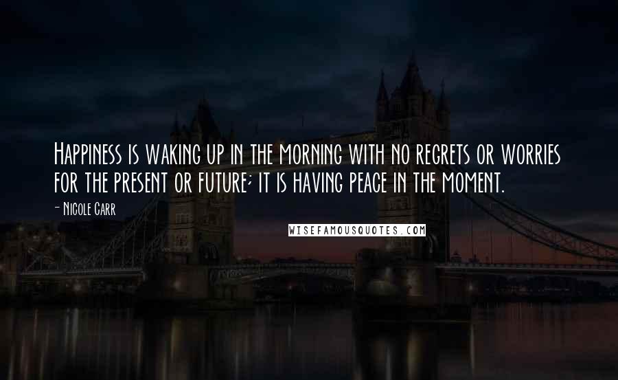 Nicole Carr Quotes: Happiness is waking up in the morning with no regrets or worries for the present or future; it is having peace in the moment.