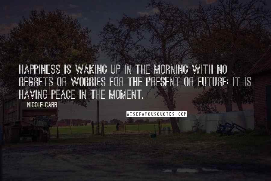 Nicole Carr Quotes: Happiness is waking up in the morning with no regrets or worries for the present or future; it is having peace in the moment.