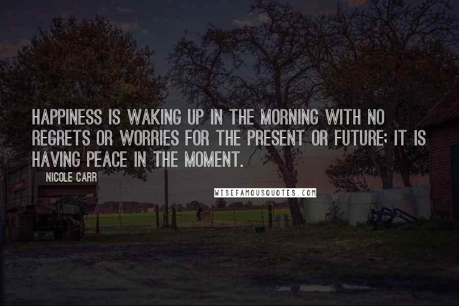 Nicole Carr Quotes: Happiness is waking up in the morning with no regrets or worries for the present or future; it is having peace in the moment.