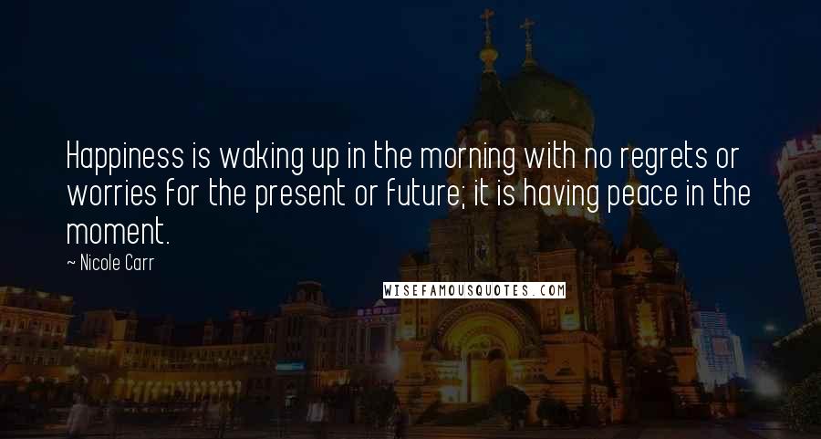 Nicole Carr Quotes: Happiness is waking up in the morning with no regrets or worries for the present or future; it is having peace in the moment.