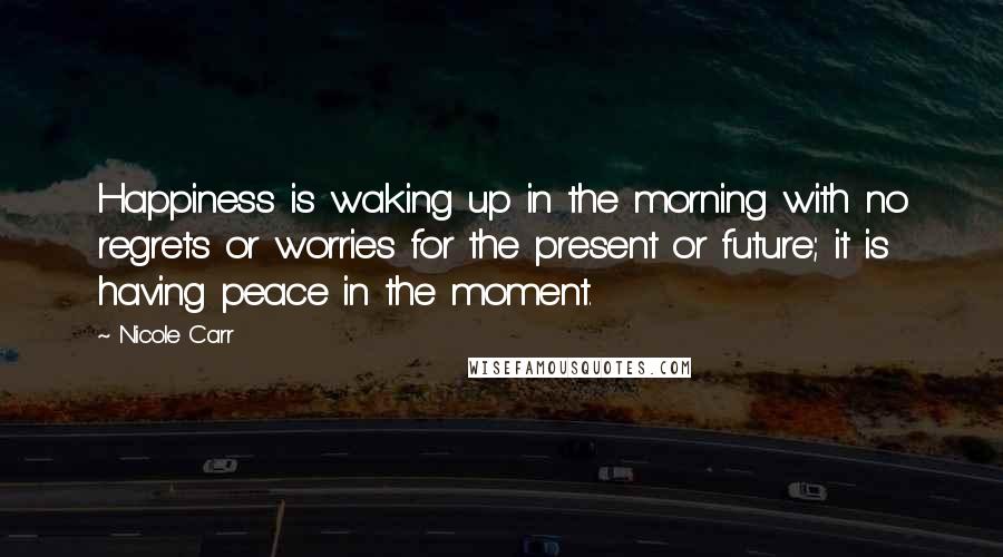 Nicole Carr Quotes: Happiness is waking up in the morning with no regrets or worries for the present or future; it is having peace in the moment.