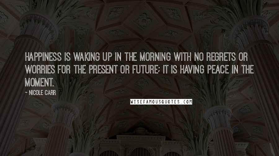 Nicole Carr Quotes: Happiness is waking up in the morning with no regrets or worries for the present or future; it is having peace in the moment.