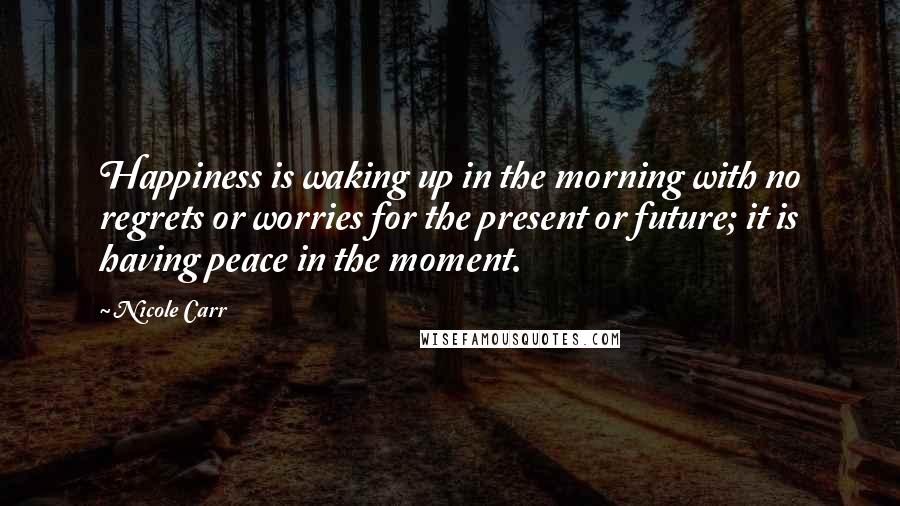 Nicole Carr Quotes: Happiness is waking up in the morning with no regrets or worries for the present or future; it is having peace in the moment.