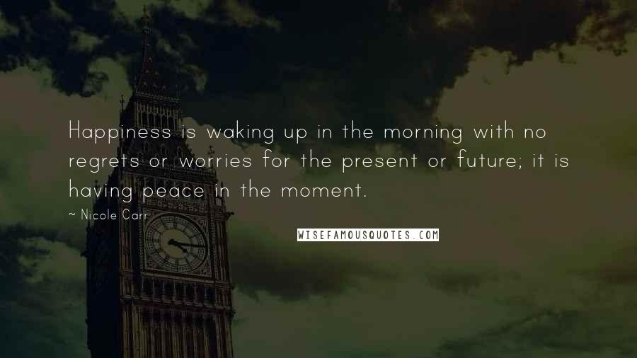 Nicole Carr Quotes: Happiness is waking up in the morning with no regrets or worries for the present or future; it is having peace in the moment.