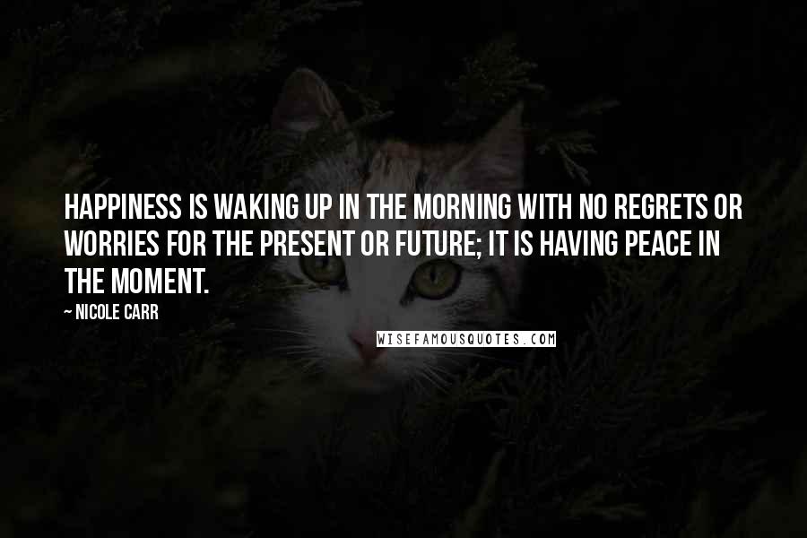 Nicole Carr Quotes: Happiness is waking up in the morning with no regrets or worries for the present or future; it is having peace in the moment.