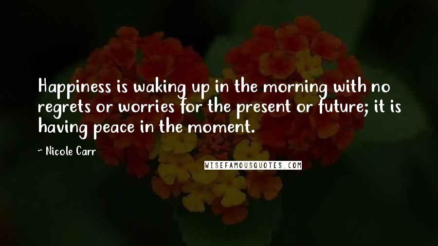 Nicole Carr Quotes: Happiness is waking up in the morning with no regrets or worries for the present or future; it is having peace in the moment.