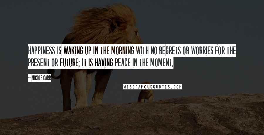 Nicole Carr Quotes: Happiness is waking up in the morning with no regrets or worries for the present or future; it is having peace in the moment.