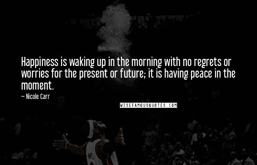 Nicole Carr Quotes: Happiness is waking up in the morning with no regrets or worries for the present or future; it is having peace in the moment.