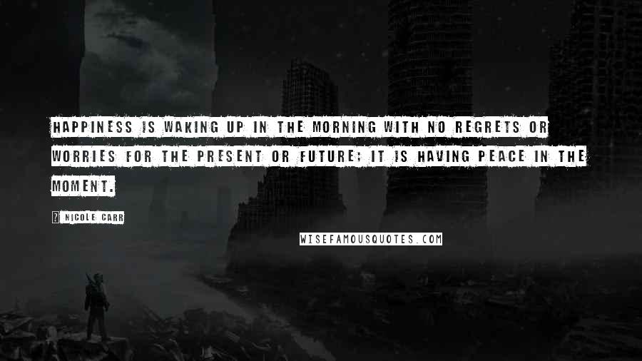 Nicole Carr Quotes: Happiness is waking up in the morning with no regrets or worries for the present or future; it is having peace in the moment.