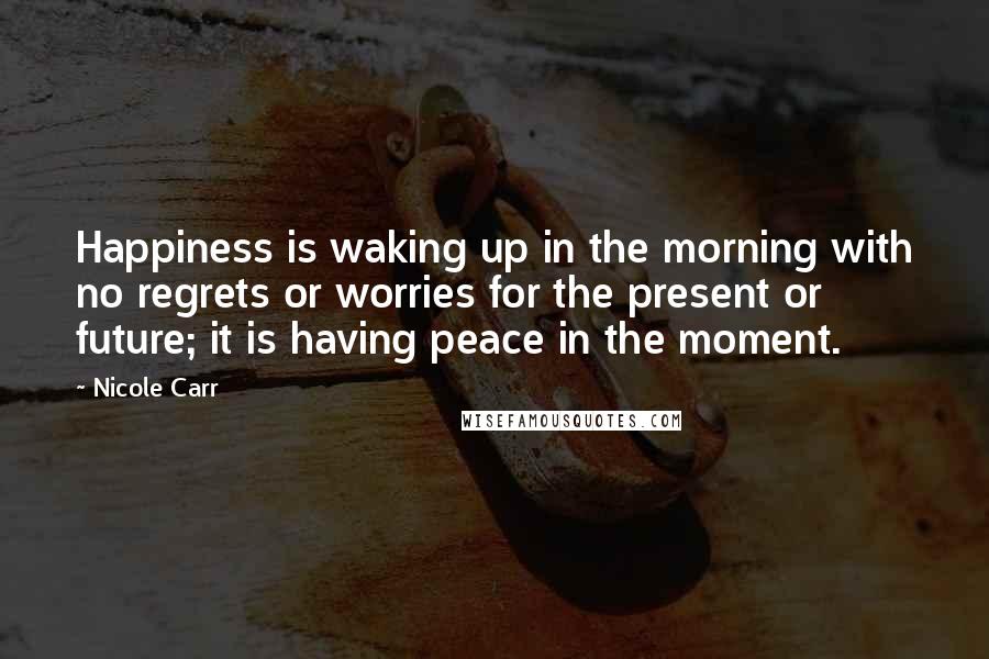 Nicole Carr Quotes: Happiness is waking up in the morning with no regrets or worries for the present or future; it is having peace in the moment.