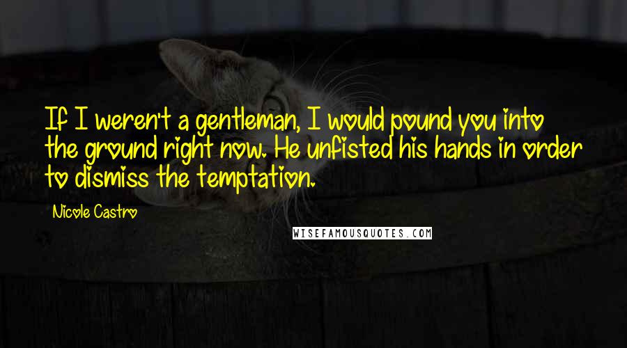 Nicole Castro Quotes: If I weren't a gentleman, I would pound you into the ground right now. He unfisted his hands in order to dismiss the temptation.