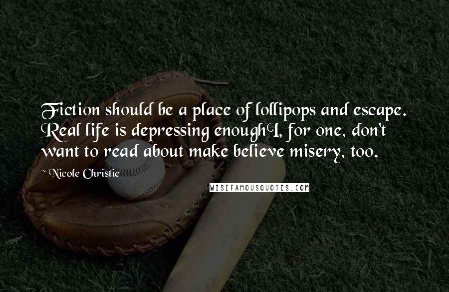 Nicole Christie Quotes: Fiction should be a place of lollipops and escape. Real life is depressing enoughI, for one, don't want to read about make believe misery, too.