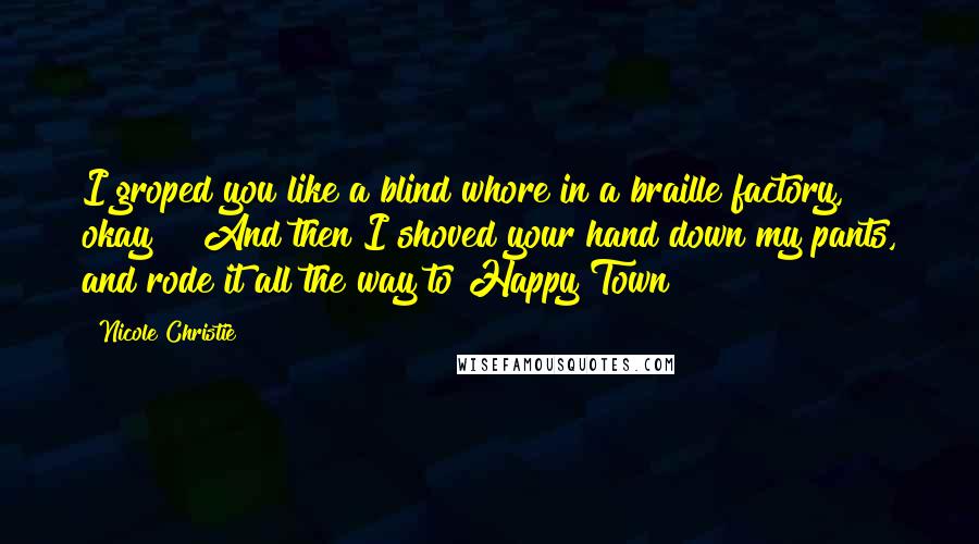 Nicole Christie Quotes: I groped you like a blind whore in a braille factory, okay?!  And then I shoved your hand down my pants, and rode it all the way to Happy Town!