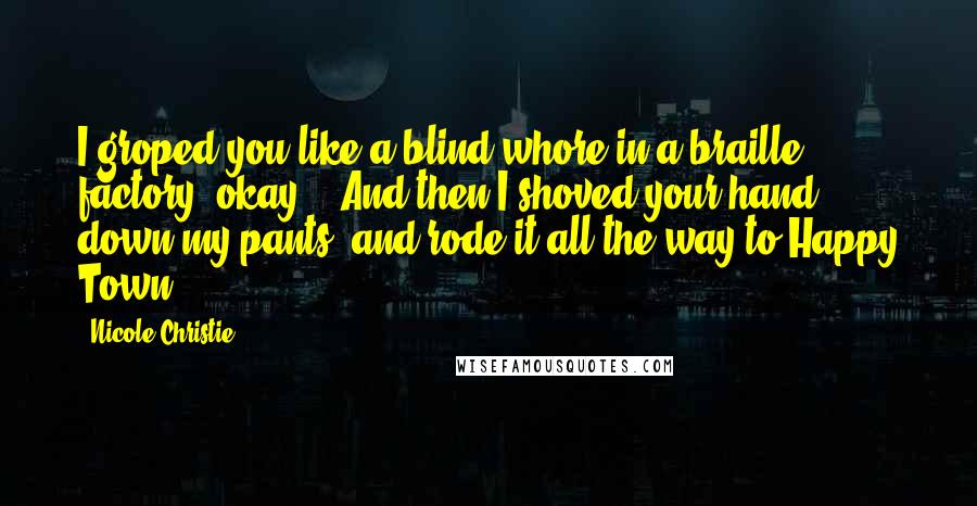 Nicole Christie Quotes: I groped you like a blind whore in a braille factory, okay?!  And then I shoved your hand down my pants, and rode it all the way to Happy Town!