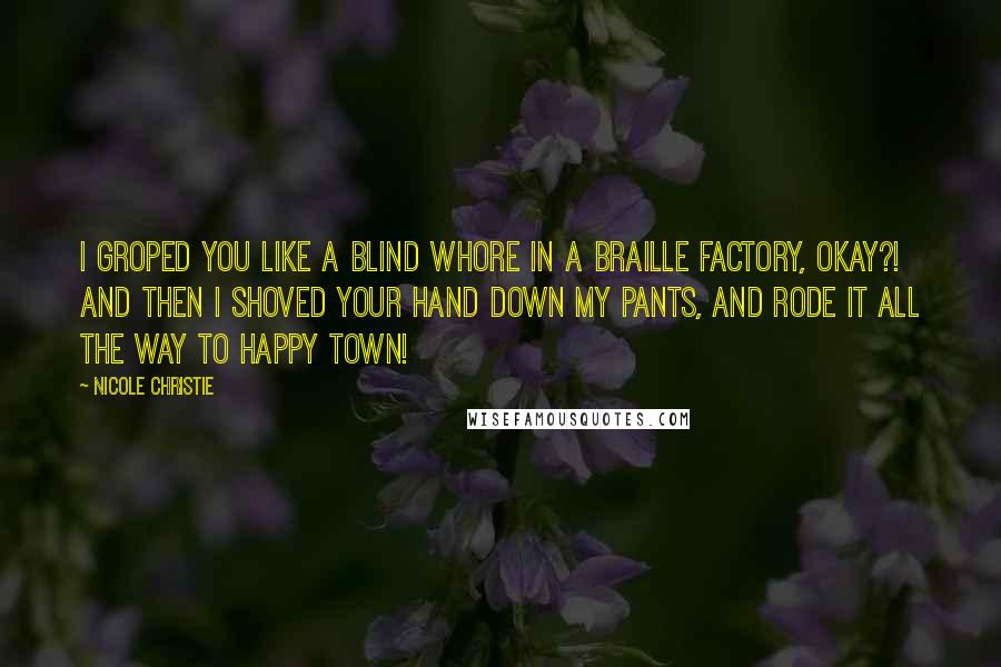 Nicole Christie Quotes: I groped you like a blind whore in a braille factory, okay?!  And then I shoved your hand down my pants, and rode it all the way to Happy Town!