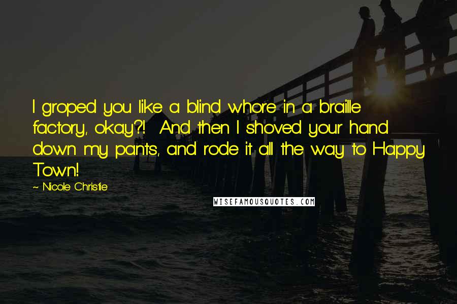 Nicole Christie Quotes: I groped you like a blind whore in a braille factory, okay?!  And then I shoved your hand down my pants, and rode it all the way to Happy Town!