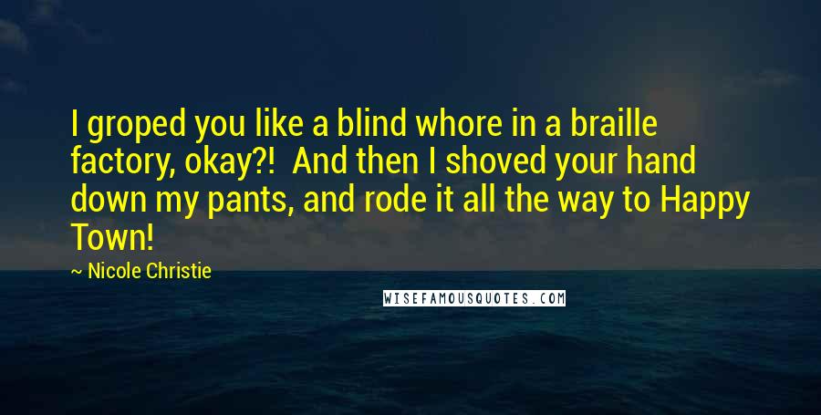 Nicole Christie Quotes: I groped you like a blind whore in a braille factory, okay?!  And then I shoved your hand down my pants, and rode it all the way to Happy Town!