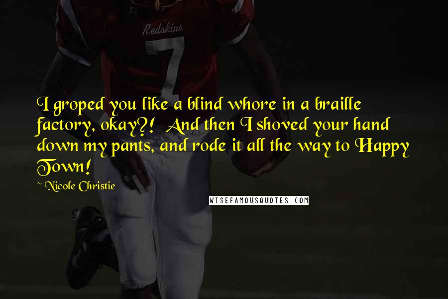 Nicole Christie Quotes: I groped you like a blind whore in a braille factory, okay?!  And then I shoved your hand down my pants, and rode it all the way to Happy Town!