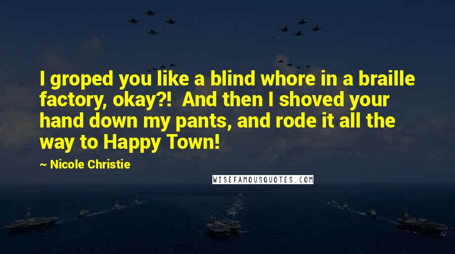Nicole Christie Quotes: I groped you like a blind whore in a braille factory, okay?!  And then I shoved your hand down my pants, and rode it all the way to Happy Town!
