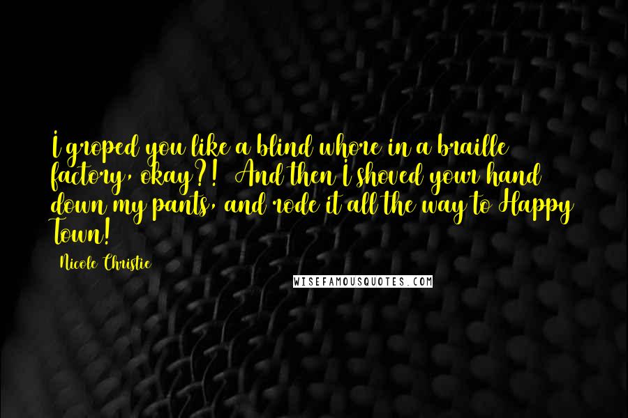 Nicole Christie Quotes: I groped you like a blind whore in a braille factory, okay?! And then I shoved your hand down my pants, and rode it all the way to Happy Town!