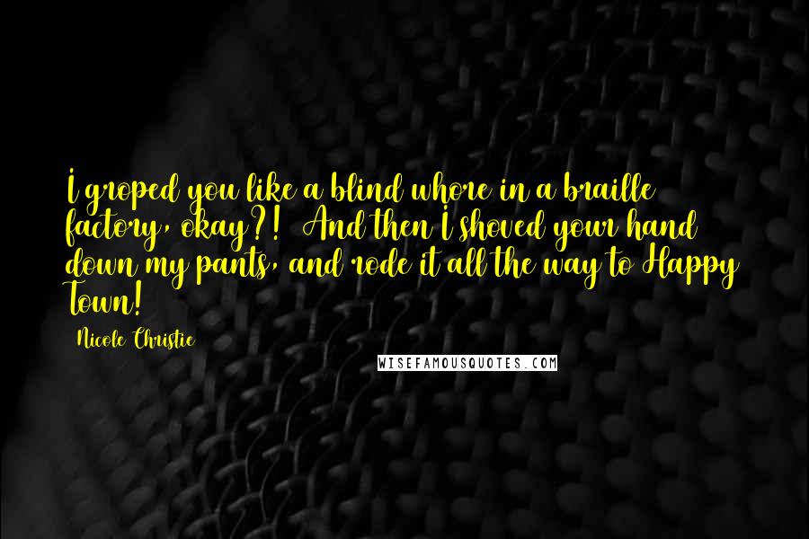 Nicole Christie Quotes: I groped you like a blind whore in a braille factory, okay?!  And then I shoved your hand down my pants, and rode it all the way to Happy Town!