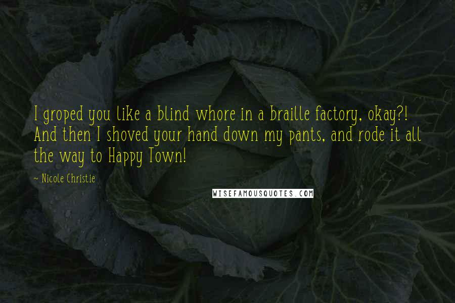 Nicole Christie Quotes: I groped you like a blind whore in a braille factory, okay?!  And then I shoved your hand down my pants, and rode it all the way to Happy Town!