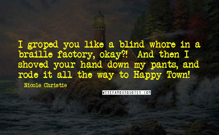 Nicole Christie Quotes: I groped you like a blind whore in a braille factory, okay?!  And then I shoved your hand down my pants, and rode it all the way to Happy Town!