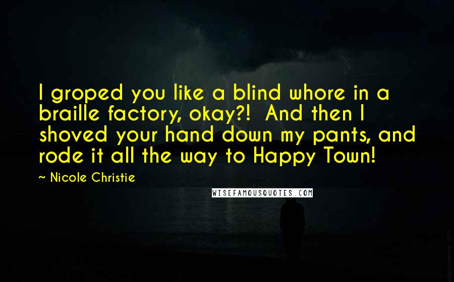 Nicole Christie Quotes: I groped you like a blind whore in a braille factory, okay?!  And then I shoved your hand down my pants, and rode it all the way to Happy Town!