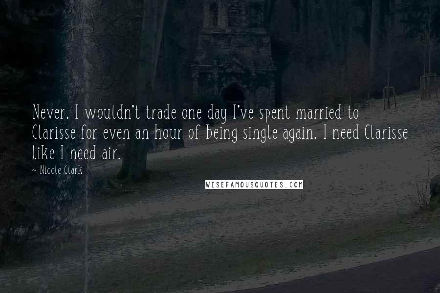 Nicole Clark Quotes: Never. I wouldn't trade one day I've spent married to Clarisse for even an hour of being single again. I need Clarisse like I need air.