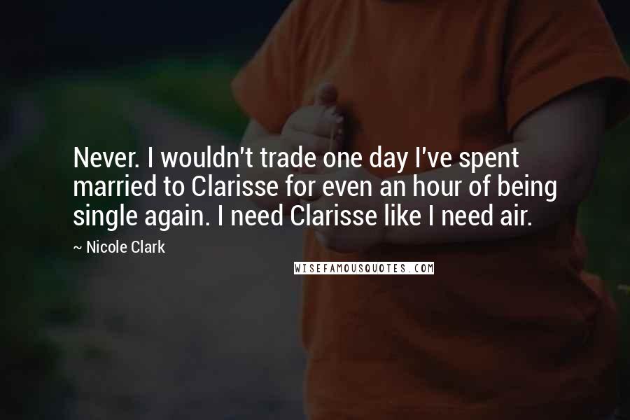 Nicole Clark Quotes: Never. I wouldn't trade one day I've spent married to Clarisse for even an hour of being single again. I need Clarisse like I need air.