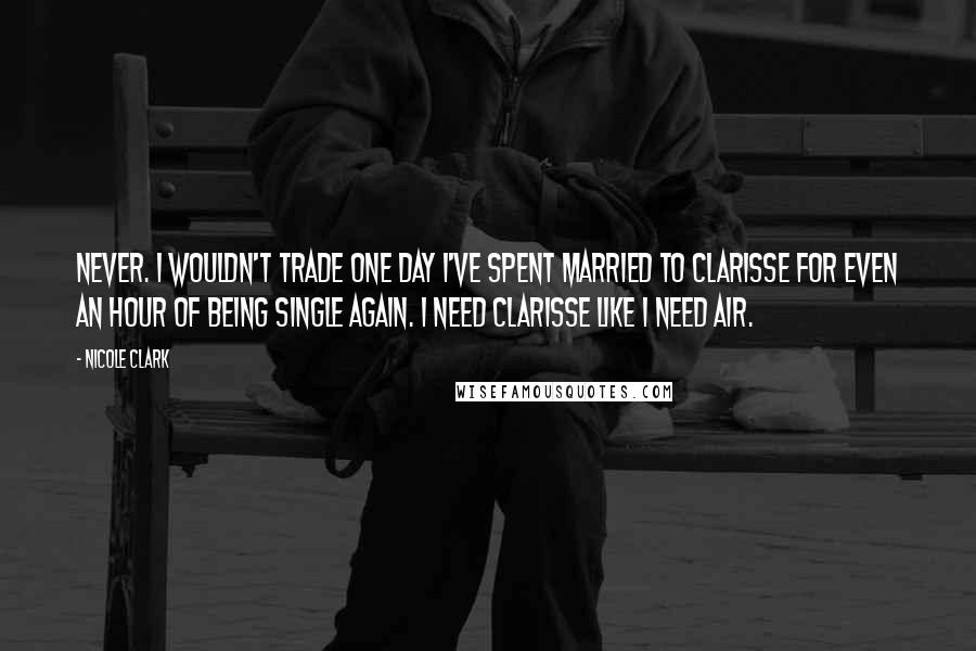 Nicole Clark Quotes: Never. I wouldn't trade one day I've spent married to Clarisse for even an hour of being single again. I need Clarisse like I need air.