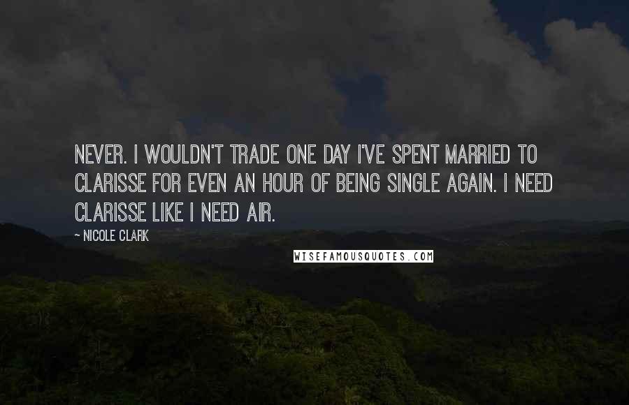 Nicole Clark Quotes: Never. I wouldn't trade one day I've spent married to Clarisse for even an hour of being single again. I need Clarisse like I need air.