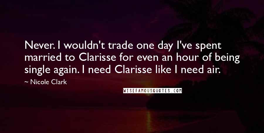 Nicole Clark Quotes: Never. I wouldn't trade one day I've spent married to Clarisse for even an hour of being single again. I need Clarisse like I need air.