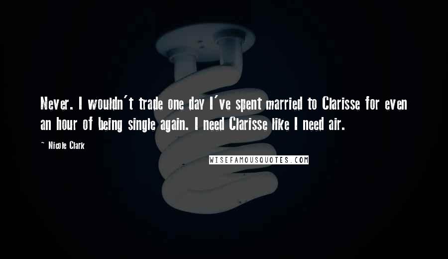 Nicole Clark Quotes: Never. I wouldn't trade one day I've spent married to Clarisse for even an hour of being single again. I need Clarisse like I need air.