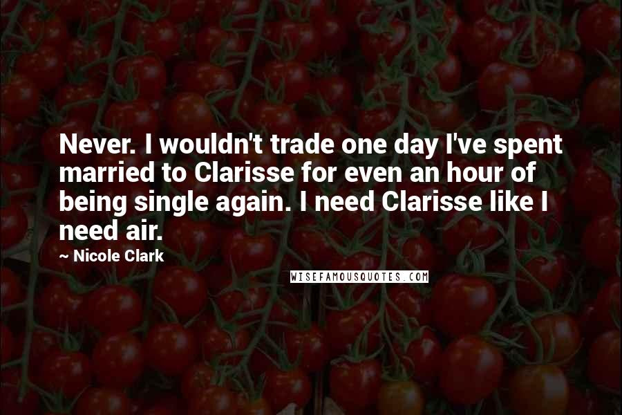 Nicole Clark Quotes: Never. I wouldn't trade one day I've spent married to Clarisse for even an hour of being single again. I need Clarisse like I need air.