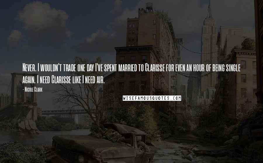 Nicole Clark Quotes: Never. I wouldn't trade one day I've spent married to Clarisse for even an hour of being single again. I need Clarisse like I need air.