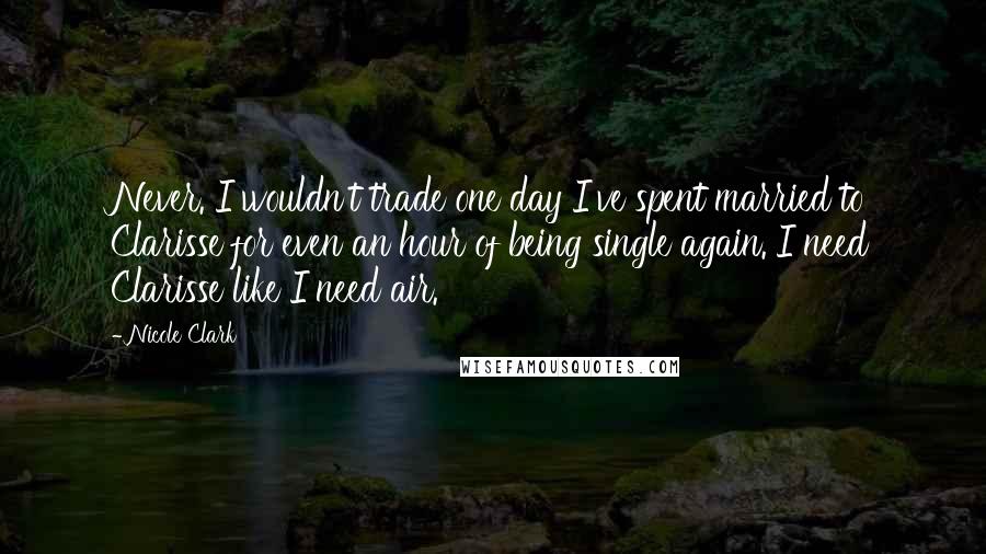 Nicole Clark Quotes: Never. I wouldn't trade one day I've spent married to Clarisse for even an hour of being single again. I need Clarisse like I need air.