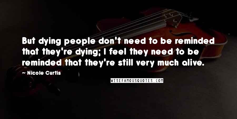 Nicole Curtis Quotes: But dying people don't need to be reminded that they're dying; I feel they need to be reminded that they're still very much alive.