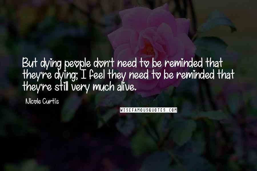 Nicole Curtis Quotes: But dying people don't need to be reminded that they're dying; I feel they need to be reminded that they're still very much alive.