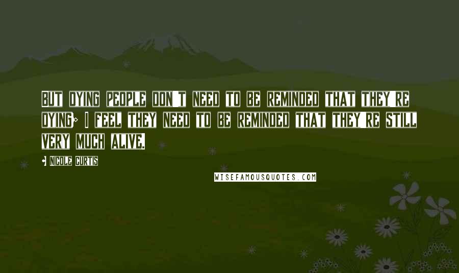 Nicole Curtis Quotes: But dying people don't need to be reminded that they're dying; I feel they need to be reminded that they're still very much alive.