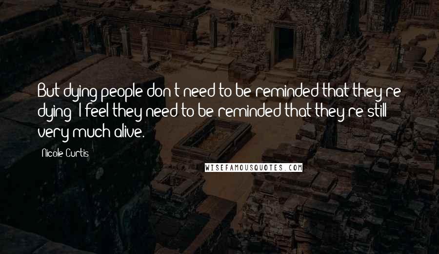 Nicole Curtis Quotes: But dying people don't need to be reminded that they're dying; I feel they need to be reminded that they're still very much alive.