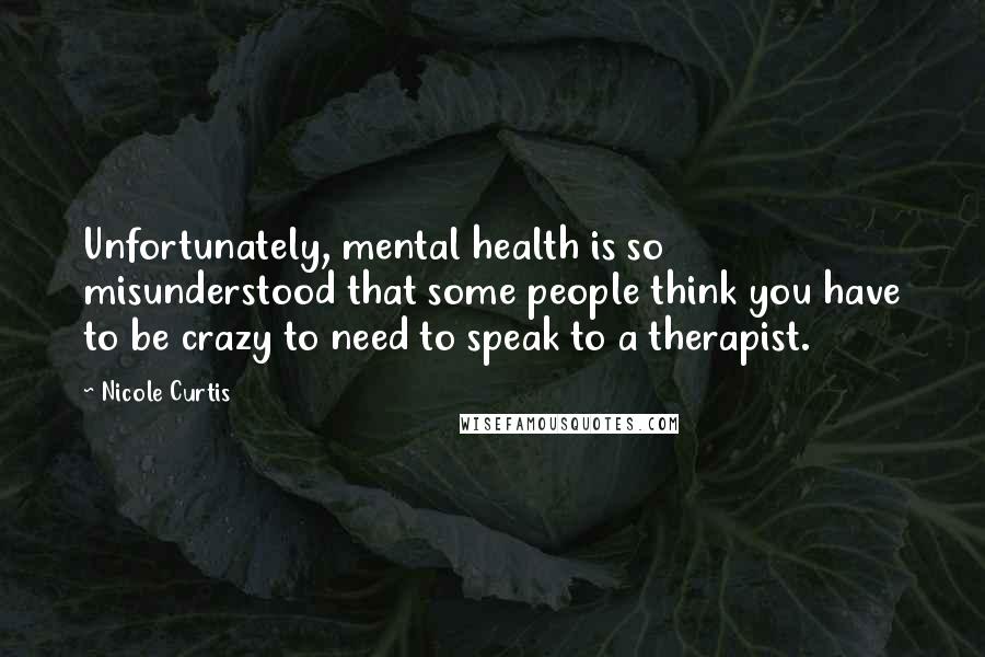 Nicole Curtis Quotes: Unfortunately, mental health is so misunderstood that some people think you have to be crazy to need to speak to a therapist.