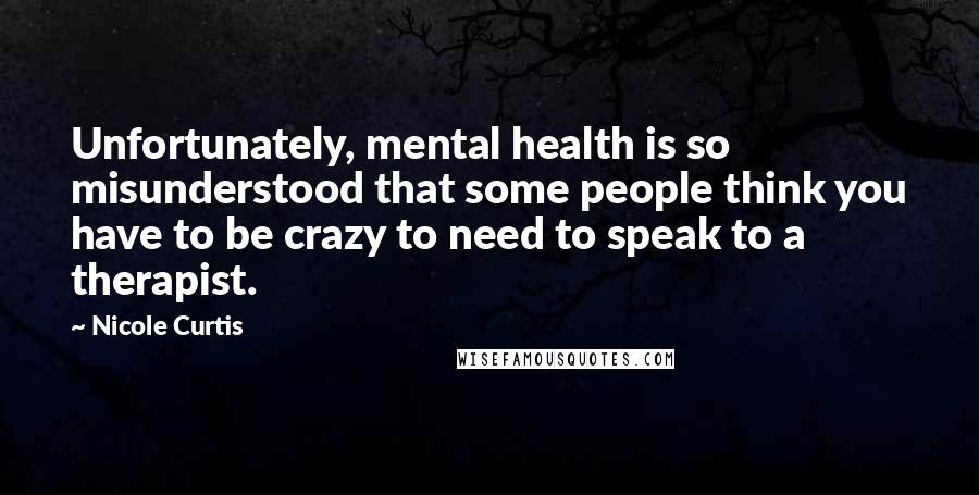 Nicole Curtis Quotes: Unfortunately, mental health is so misunderstood that some people think you have to be crazy to need to speak to a therapist.