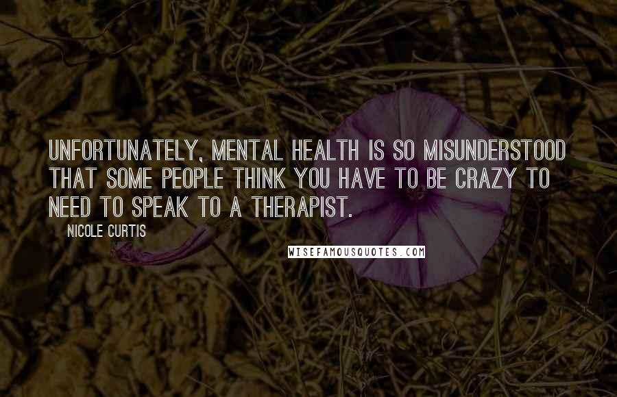 Nicole Curtis Quotes: Unfortunately, mental health is so misunderstood that some people think you have to be crazy to need to speak to a therapist.