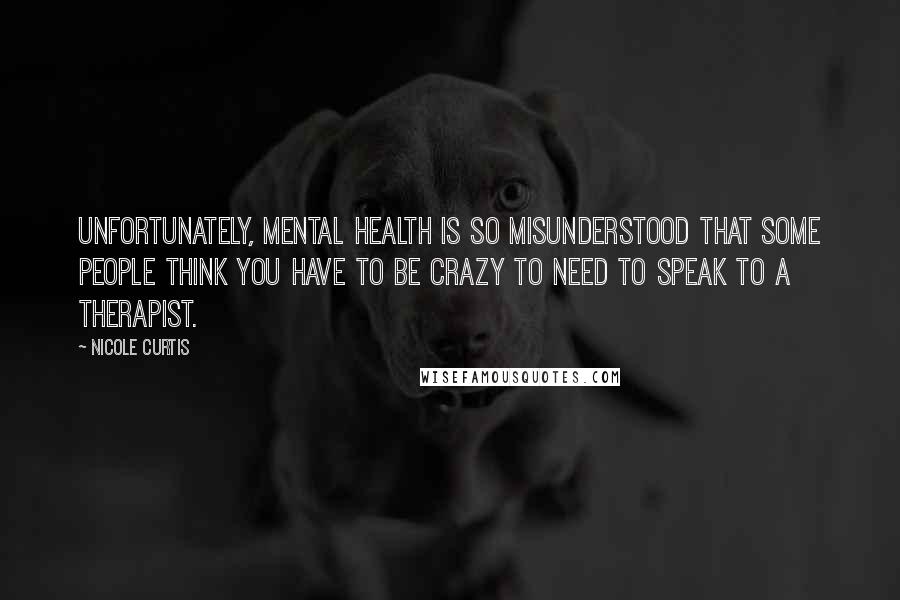 Nicole Curtis Quotes: Unfortunately, mental health is so misunderstood that some people think you have to be crazy to need to speak to a therapist.