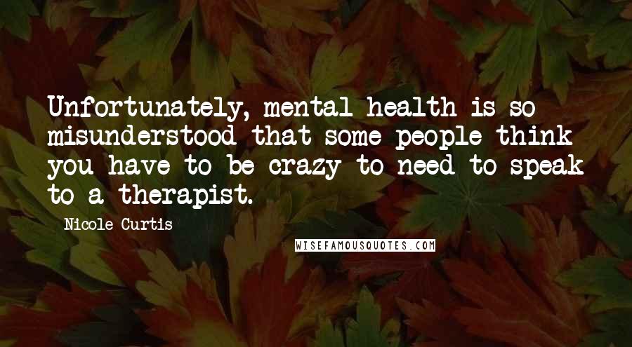 Nicole Curtis Quotes: Unfortunately, mental health is so misunderstood that some people think you have to be crazy to need to speak to a therapist.