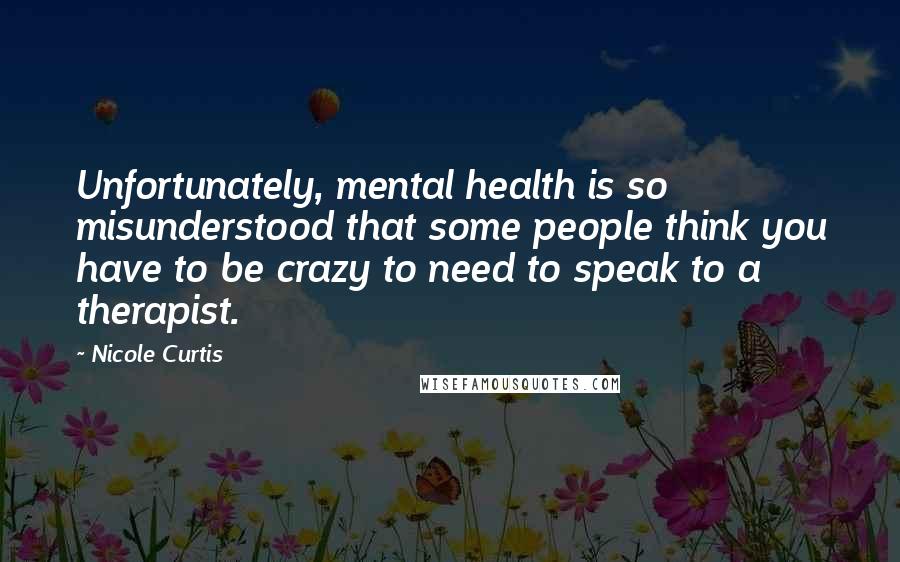 Nicole Curtis Quotes: Unfortunately, mental health is so misunderstood that some people think you have to be crazy to need to speak to a therapist.